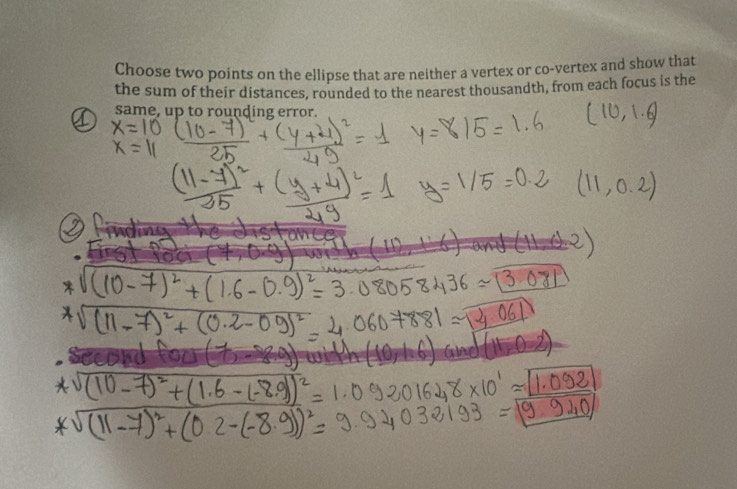 Choose two points on the ellipse that are neither a vertex or co-vertex and show that 
the sum of their distances, rounded to the nearest thousandth, from each focus is the 
same, up to rounding error.