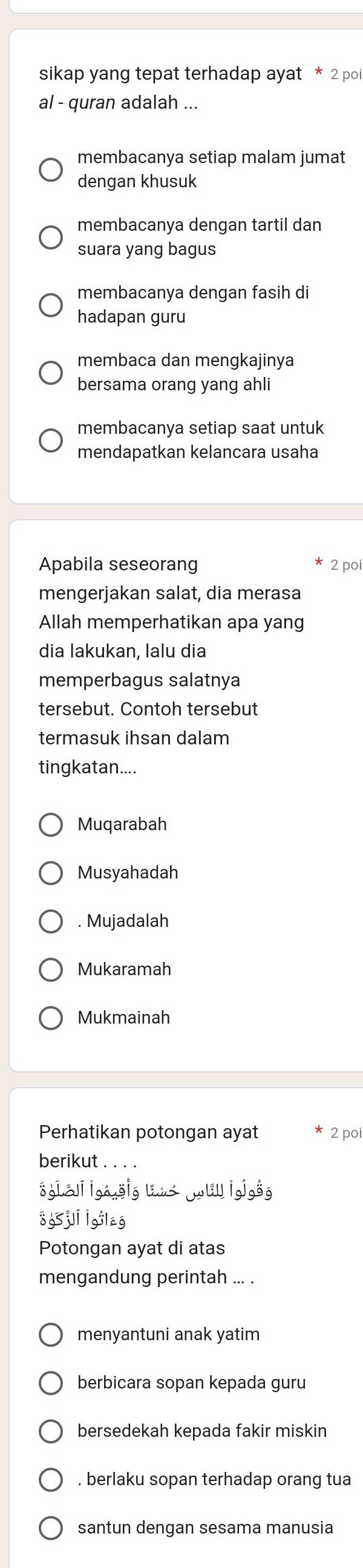 sikap yang tepat terhadap ayat * 2 poi
al - quran adalah ...
membacanya setiap malam jumat
dengan khusuk
membacanya dengan tartil dan
suara yang bagus
membacanya dengan fasih di
hadapan guru
membaca dan mengkajinya
bersama orang yang ahli
membacanya setiap saat untuk
mendapatkan kelancara usaha
Apabila seseorang 2 poi
mengerjakan salat, dia merasa
Allah memperhatikan apa yang
dia lakukan, lalu dia
memperbagus salatnya
tersebut. Contoh tersebut
termasuk ihsan dalam
tingkatan....
Muqarabah
Musyahadah
. Mujadalah
Mukaramah
Mukmainah
Perhatikan potongan ayat 2 poi
berikut . . . .
sgI-i |gag|g uu u |gjgg
o65ji lgilag
Potongan ayat di atas
mengandung perintah ... .
menyantuni anak yatim
berbicara sopan kepada guru
bersedekah kepada fakir miskin
. berlaku sopan terhadap orang tua
santun dengan sesama manusia