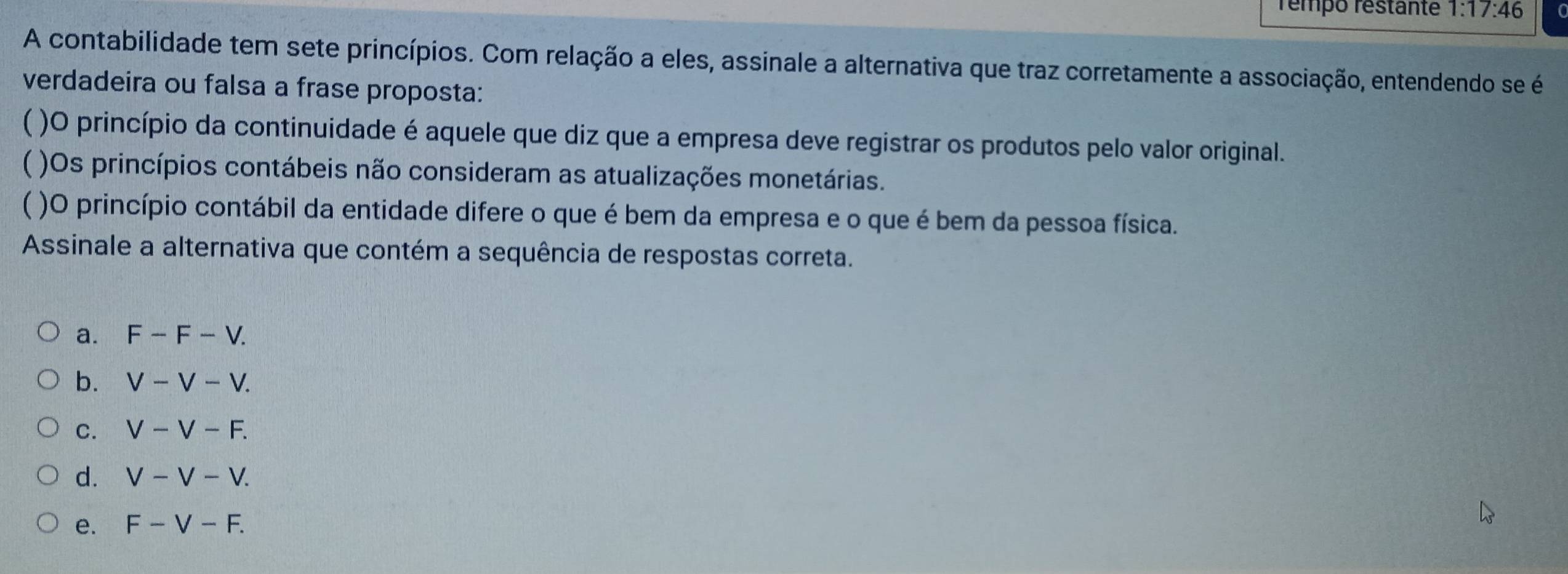 rémpo réstante 1:17:46
A contabilidade tem sete princípios. Com relação a eles, assinale a alternativa que traz corretamente a associação, entendendo se é
verdadeira ou falsa a frase proposta:
( )O princípio da continuidade é aquele que diz que a empresa deve registrar os produtos pelo valor original.
( )Os princípios contábeis não consideram as atualizações monetárias.
)O princípio contábil da entidade difere o que é bem da empresa e o que é bem da pessoa física.
Assinale a alternativa que contém a sequência de respostas correta.
a. F-F-V.
b. V-V-V.
C. V-V-F.
d. V-V-V.
e. F-V-F.