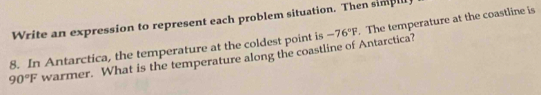 Write an expression to represent each problem situation. Then simpl 
8. In Antarctica, the temperature at the coldest point is -76°F. The temperature at the coastline is
90°F warmer. What is the temperature along the coastline of Antarctica?