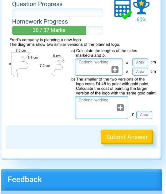 Question Progress 
Homework Progress 60% 
30 / 37 Marks 
Fred's company is planning a new logo. 
The diagrams show two similar versions of the planned logo. 
a) Calculate the lengths of the sides
5 cm marked a and b. 
b Optional working a Ansv cm
7.2 cm cm
b Ansv 
b) The smaller of the two versions of the 
logo costs £4.48 to paint with gold paint. 
Calculate the cost of painting the larger 
version of the logo with the same gold paint. 
Optional working 
£ Ansv 
Submit Answer 
Feedback