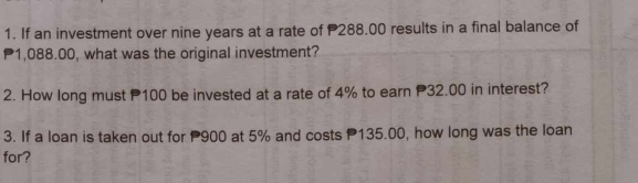 If an investment over nine years at a rate of P288.00 results in a final balance of
P1,088.00, what was the original investment? 
2. How long must P100 be invested at a rate of 4% to earn P32.00 in interest? 
3. If a loan is taken out for 900 at 5% and costs 135.00, how long was the loan 
for?