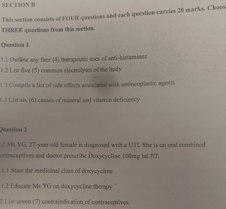 This section consists of FOUR questions and each question carries 20 marks. Choos 
THREE questions from this section. 
Question 1 
1.1 Outline any four (4) therapeutic uses of anti-histamines 
1.2 List five (5) common electrolytes of the body 
1.3 Compile a list of side effects associated with antineoplastic agents 
1.3 List six (6) causes of mineral and vitamin deficiency 
Question 2 
.1 Ms YG, 27-year-old female is diagnosed with a UTI. She is on oral combined 
ontraceptives and doctor prescribe Doxycycline 100mg bd 7/7. 
1.1 State the medicinal class of doxycycline 
1.2 Educate Ms YG on doxycycline therapy 
2 List seven (7) contraindication of contraceptives