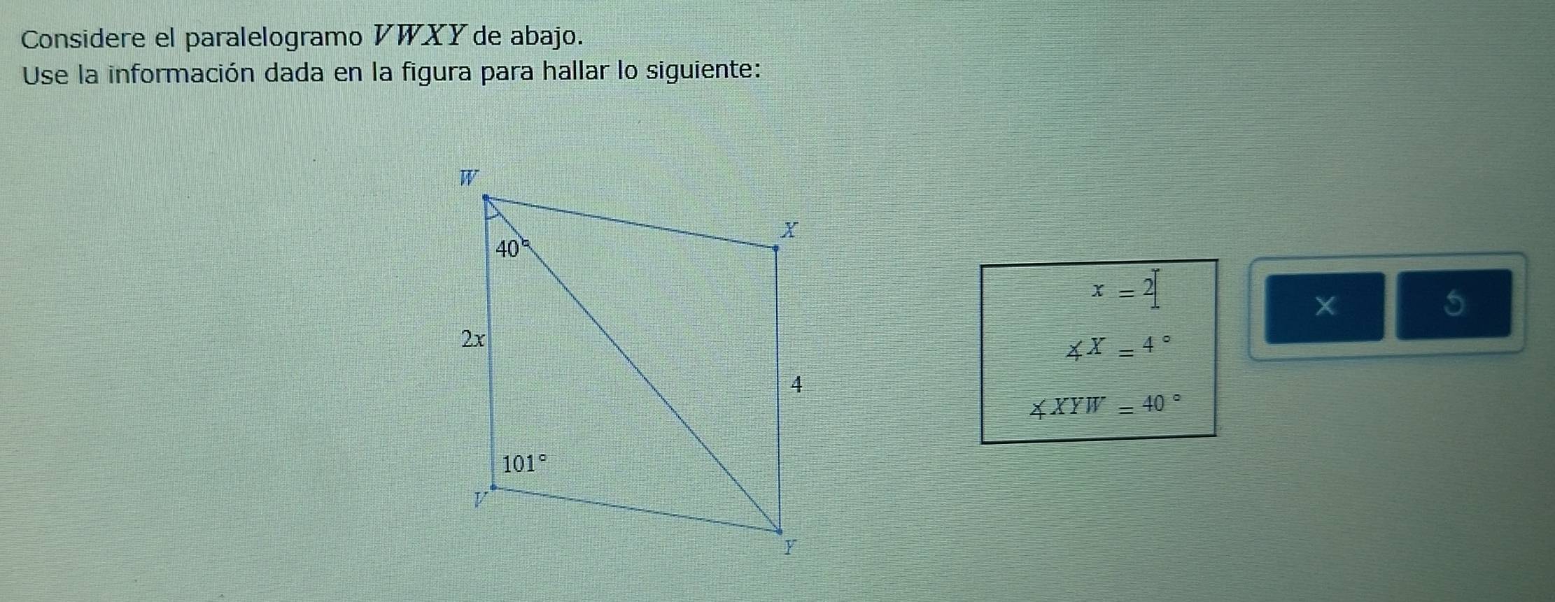 Considere el paralelogramo VWXY de abajo.
Use la información dada en la figura para hallar lo siguiente:
x=2
×
5
∠ X=4°
∠ XYW=40°