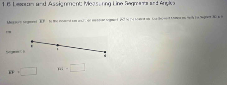 1.6 Lesson and Assignment: Measuring Line Segments and Angles 
Measure segment overline EF to the nearest cm and then measure segment overline FG to the nearest cm. Use Segment Addition and Verify that Segment overline EG 1s 9
cm
E
Segment a F
G
overline EF=□ overline FG=□