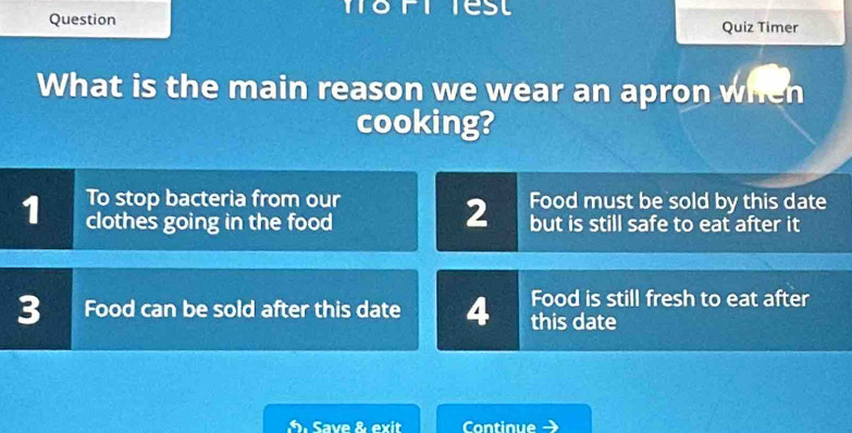 Question Quiz Timer
What is the main reason we wear an apron when
cooking?
To stop bacteria from our Food must be sold by this date
2
1 clothes going in the food but is still safe to eat after it
3 Food can be sold after this date 4 Food is still fresh to eat after
this date
Save & exit Continue