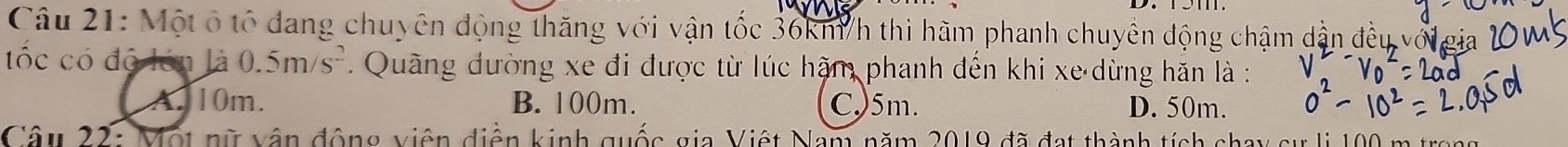 Một ổ tổ đang chuyên động thăng với vận tốc 36km/h thì hãm phanh chuyên động chậm dẫng
tốc có độ lớn là 0.5m/s^2. Quãng đường xe đi được từ lúc hậm phanh đến khi xe dừng hăn là :
A. 10m. B. 100m. C,) 5m. D. 50m.
Câu 22: Một nữ vận động viên điễn kinh quốc gia Việt Nam năm 2019 đã đạt thành tích chay sự li 100 m tro