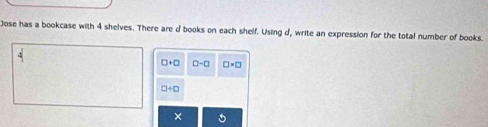 Jose has a bookcase with 4 shelves. There are d books on each shelf. Using d, write an expression for the total number of books.
□ +□ □ -□ □ * □
□ / □