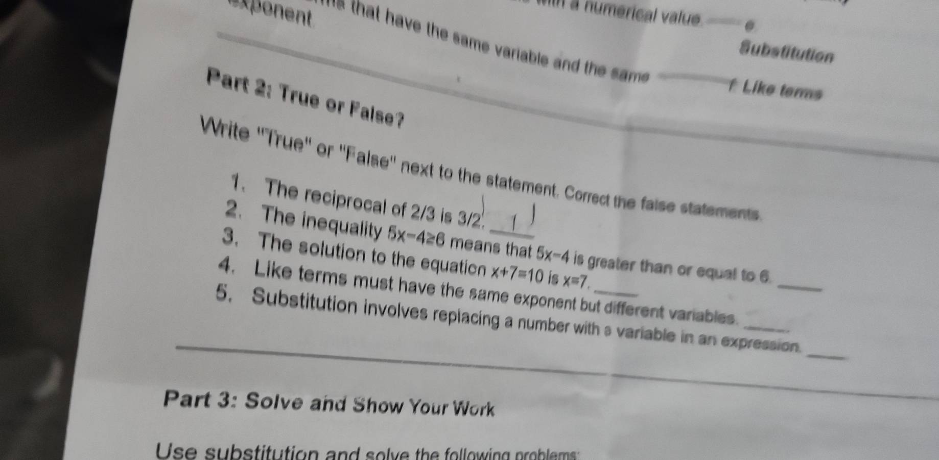 exponent 
n a numerical value. . 
` s that have the same variable and the sm . 
Substitution 
f Like terms 
Part 2: True or False? 
Write ''True'' or ''False'' next to the statement. Correct the faise statements 
1.The reciprocal of 2/3 is 3/2. 
2. The inequality 5x-4≥ 6 means that 5x-4 is greater than or equal to 6. 
3. The solution to the equation x+7=10 is x=7
4. Like terms must have the same exponent but different variables._ 
_ 
5. Substitution involves replacing a number with s variable in an expression. 
Part 3: Solve and Show Your Work 
Use substitution and solve the following problems: