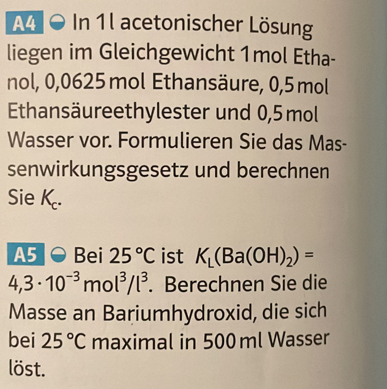 A4 0 In 1l acetonischer Lösung 
liegen im Gleichgewicht 1mol Etha- 
nol, 0,0625 mol Ethansäure, 0,5 mol
Ethansäureethylester und 0,5mol
Wasser vor. Formulieren Sie das Mas- 
senwirkungsgesetz und berechnen 
Sie K. 
A5 Bei 25°C ist K_L(Ba(OH)_2)=
4,3· 10^(-3)mol^3/l^3. Berechnen Sie die 
Masse an Bariumhydroxid, die sich 
bei 25°C maximal in 500 ml Wasser 
löst.