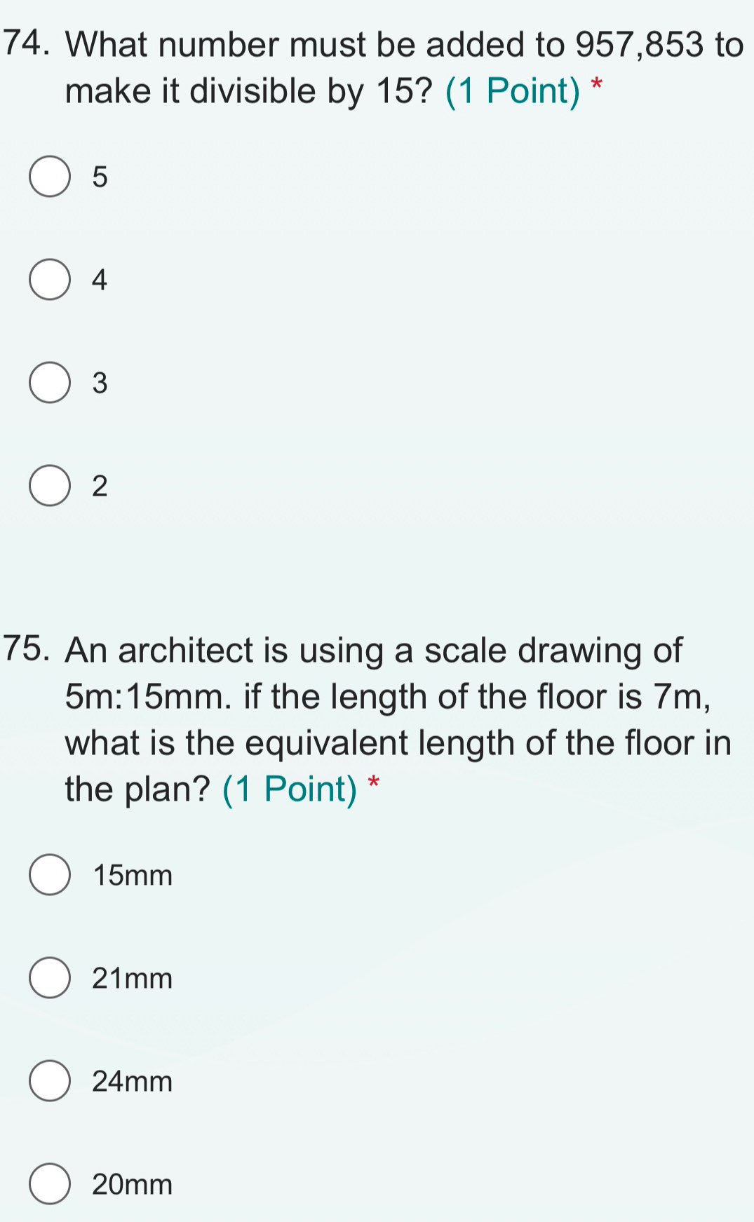 What number must be added to 957,853 to
make it divisible by 15? (1 Point) *
5
4
3
2
75. An architect is using a scale drawing of
5m:15mm. if the length of the floor is 7m,
what is the equivalent length of the floor in
the plan? (1 Point) *
15mm
21mm
24mm
20mm