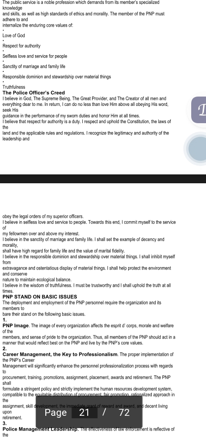 The public service is a noble profession which demands from its member's specialized
knowledge
and skills, as well as high standards of ethics and morality. The member of the PNP must
adhere to and
internalize the enduring core values of:
Love of God
Respect for authority
Selfless love and service for people
Sanctity of marriage and family life
Responsible dominion and stewardship over material things
Truthfulness
The Police Officer's Creed
l believe in God, The Supreme Being. The Great Provider, and The Creator of all men and
everything dear to me. In return, I can do no less than love Him above all obeying His word, 1
seek His
guidance in the performance of my sworn duties and honor Him at all times.
I believe that respect for authority is a duty. I respect and uphold the Constitution, the laws of
the
land and the applicable rules and regulations. I recognize the legitimacy and authority of the
leadership and
obey the legal orders of my superior officers.
I believe in sellfless love and service to people. Towards this end, I commit myself to the service
of
my fellowmen over and above my interest.
I believe in the sanctity of marriage and family life. I shall set the example of decency and
morality,
shall have high regard for family life and the value of marital fidelity .
I believe in the responsible dominion and stewardship over material things. I shall inhibit myself
from
extravagance and ostentatious display of material things. I shall help protect the environment
and conserve
nature to maintain ecological balance.
I believe in the wisdom of truthfulness. I must be trustworthy and I shall uphold the truth at all
times.
PNP STAND ON BASIC ISSUES
The deployment and employment of the PNP personnel require the organization and its
members to
bare their stand on the following basic issues.
1.
PNP Image. The image of every organization affects the esprit d' corps, morale and welfare
of the
members, and sense of pride to the organization. Thus, all members of the PNP should act in a
manner that would reflect best on the PNP and live by the PNP's core values.
2.
Career Management, the Key to Professionalism. The proper implementation of
the PNP's Career
Management will significantly enhance the personnel professionalization process with regards
to
procurement, training, promotions, assignment, placement, awards and retirement. The PNP
shall
formulate a stringent policy and strictly implement the human resources development system,
compatible to the equitable distribution of procurement, fair promotion, rationalized approach in
the
assignment, skill development, the immediate grant of reward and award, and decent living
upon
retirement. Page 21 / 72
3.
the Police Management Leadership. The effectiveness of law enforcement is reflective of