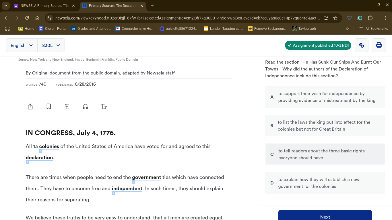 NEWSELA Primary Source: Primary Sources: The Declarati
newsela.com/view/ck9nood3t02er0iqjl18kfw1b/?selectedAssignmentId=cm2j0h7kg000014n5olvwpj3e&levelId=ck7ecuyas0c8c14p7vqu64rel&acti..
* Home C Clever | Portal sis Grades and Attenda. Comprehensive He... quizlette55671224... Landen Tapping cal.. Remove Backgroun... Taylograph » All Bookmarks
English 830L Assignment published 10/21/24
Jersey, New York and New England. Image: Benjamin Franklin, Public Domain Read the section "He Has Sunk Our Ships And Burnt Our
Towns." Why did the authors of the Declaration of
By Original document from the public domain, adapted by Newsela staff Independence include this section?
WORDS 740 PUbLished 6/28/2016
to support their wish for independence by
A
providing evidence of mistreatment by the king
Tr
to list the laws the king put into effect for the
B
colonies but not for Great Britain
IN CONGRESS, July 4, 1776.
All 13 colonies of the United States of America have voted for and agreed to this
to tell readers about the three basic rights
C
declaration. everyone should have
There are times when people need to end the government ties which have connected to explain how they will establish a new
them. They have to become free and independent. In such times, they should explain government for the colonies
their reasons for separating.
We believe these truths to be very easy to understand: that all men are created equal, Next