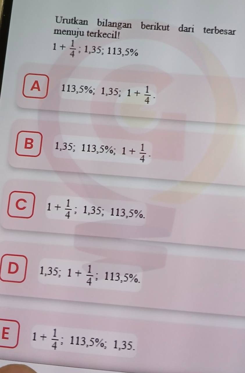 Urutkan bilangan berikut dari terbesar
menuju terkecil!
1+ 1/4 ; 1,35; 113,5%
A 113,5%; 1,35; 1+ 1/4 .
B 1,35; 113,5%; 1+ 1/4 .
C 1+ 1/4 ; 1,35; 113,5%.
D 1,35; 1+ 1/4  ;113,5%.
E 1+ 1/4 ; 113,5%; 1,35.