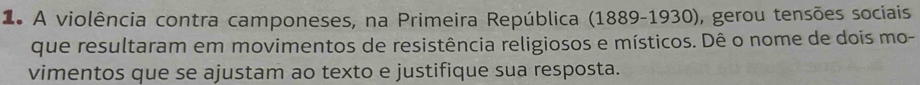 A violência contra camponeses, na Primeira República (1889-1930), gerou tensões sociais 
que resultaram em movimentos de resistência religiosos e místicos. Dê o nome de dois mo- 
vimentos que se ajustam ao texto e justifique sua resposta.