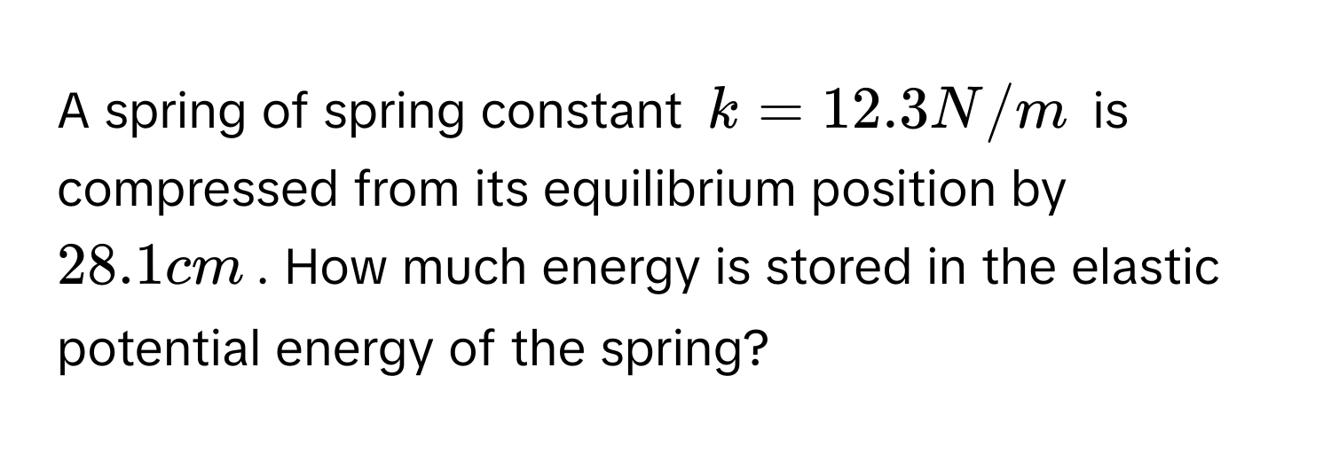 A spring of spring constant $k = 12.3 N/m$ is compressed from its equilibrium position by $28.1 cm$. How much energy is stored in the elastic potential energy of the spring?