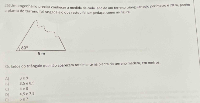 25)Um engenheiro precisa conhecer a medida de cada lado de um terreno triangular cujo perímetro é 20 m, porém
a planta do terreno foi rasgada e o que restou foi um pedaço, como na figura.
Os lados do triângulo que não aparecem totalmente na planta do terreno medem, em metros,
A) 3 e 9
B) 3,5 e 8,5
C) 4 e 8
D) 4,5 e 7,5
E) 5 e 7