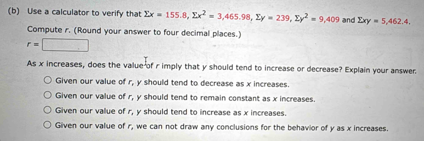 Use a calculator to verify that sumlimits x=155.8, sumlimits x^2=3,465.98, sumlimits y=239, sumlimits y^2=9,409 and sumlimits xy=5, 462.4. 
Compute r. (Round your answer to four decimal places.)
r=□
As x increases, does the value of r imply that y should tend to increase or decrease? Explain your answer.
Given our value of r, y should tend to decrease as x increases.
Given our value of r, y should tend to remain constant as x increases.
Given our value of r, y should tend to increase as x increases.
Given our value of r, we can not draw any conclusions for the behavior of y as x increases.