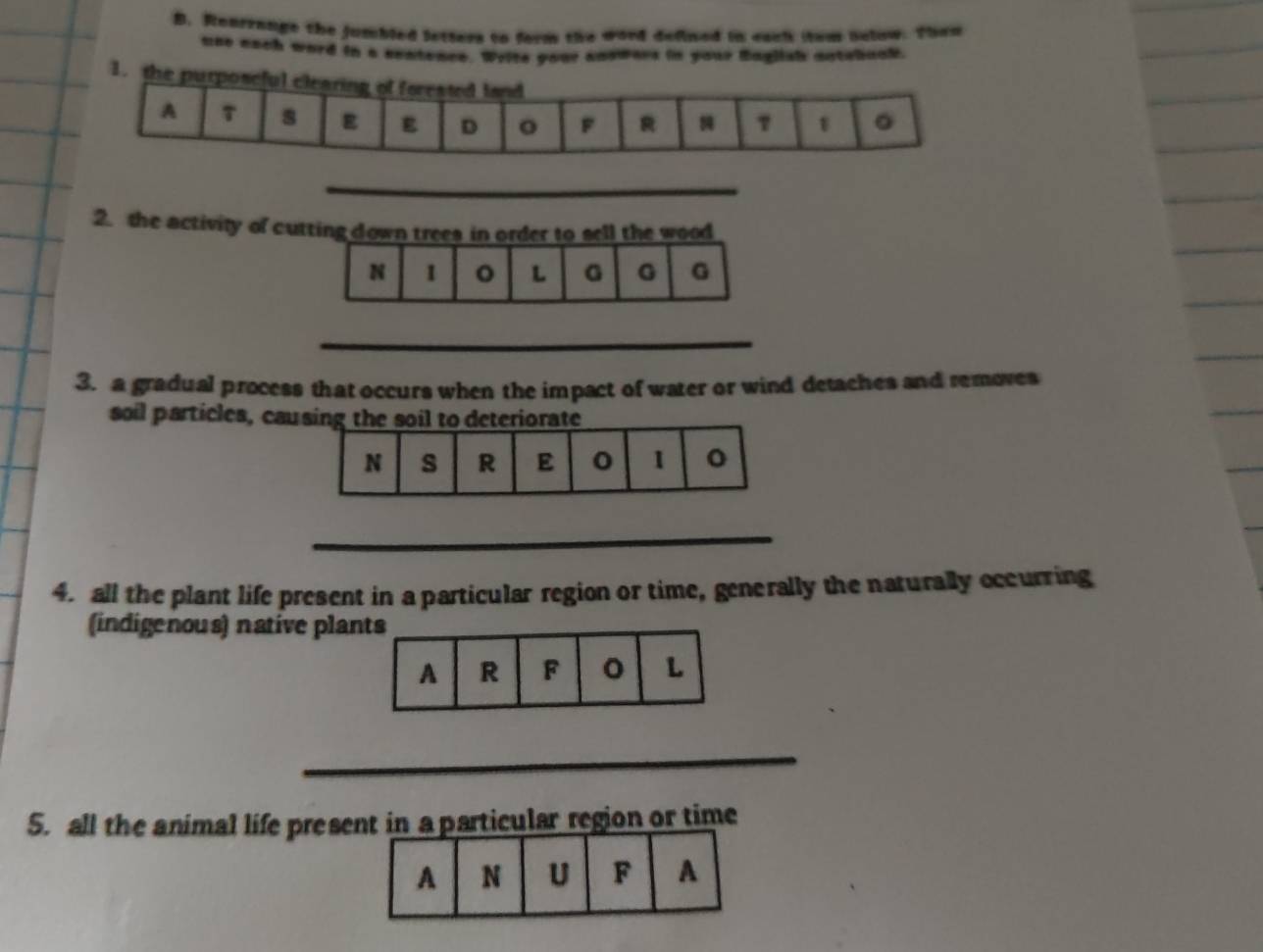 Rearrange the jumbled letters to form the word delined in eack (tem nelow. Then 
use each word in a sentence. Write your answars in your haglish antebuck. 
1. 
_ 
2. the activity of cutting down trees in order to sell the wood 
_ 
3. a gradual process that occurs when the impact of water or wind detaches and removes 
soil particles, ca 
_ 
4. all the plant life present in a particular region or time, generally the naturally occurring 
(indigenous) native pla 
_ 
5. all the animal life preserticular region or time
