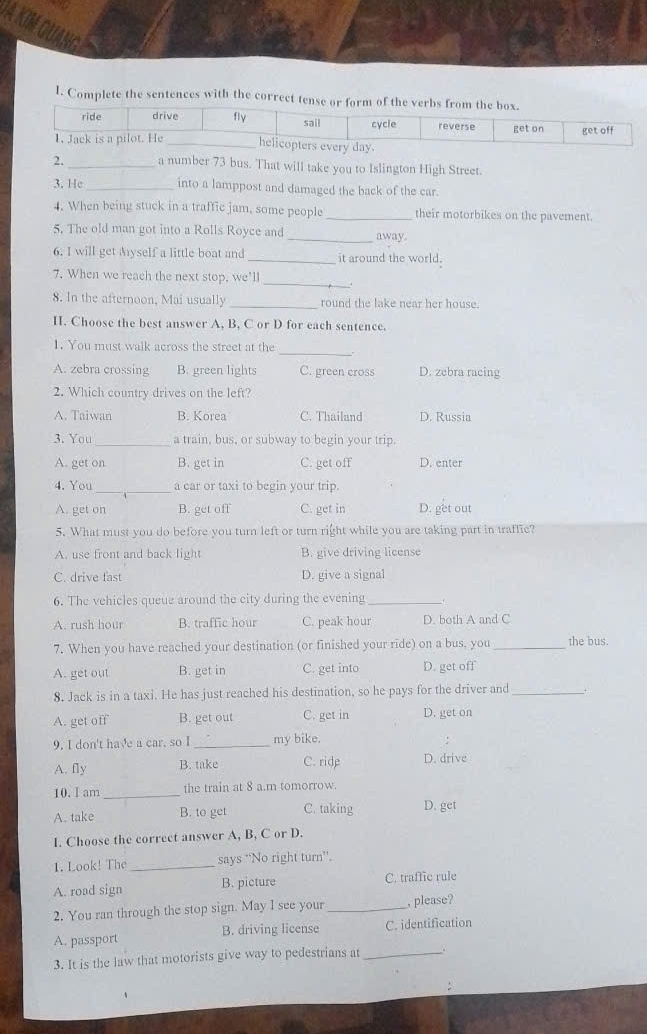 Complete the sentences with the correct tense or form of the verbs from the box.
ride drive fly sail cycle reverse get on get off
1. Jack is a pilot. He _helicopters every day
2. _a number 73 bus. That will take you to Islington High Street
3. He_ into a lamppost and damaged the back of the car.
4. When being stuck in a traffic jam, some people _their motorbikes on the pavement.
5. The old man got into a Rolls Royce and _away.
6. I will get Myself a little boat and _it around the world.
_
7. When we reach the next stop, we’ll
8. In the afternoon, Mai usually _round the lake near her house.
I. Choose the best answer A, B, C or D for each sentence.
_
1. You must walk across the street at the
A. zebra crossing B. green lights C. green cross D. zebra racing
2. Which country drives on the left?
A. Taiwan B. Korea C. Thailand D. Russia
3. You _a train, bus, or subway to begin your trip
A. get on B. get in C. get off D. enter
4. You _a car or taxi to begin your trip.
A. get on B. get off C. get in D. get out
5. What must you do before you turn left or turn right while you are taking part in traffic?
A. use front and back light B. give driving license
C. drive fast D. give a signal
6. The vehicles queue around the city during the evening_
A. rush hour B. traffic hour C. peak hour D. both A and C
7. When you have reached your destination (or finished your ride) on a bus, you _the bus.
A. get out B. get in C. get into D. get off
8. Jack is in a taxi. He has just reached his destination, so he pays for the driver and_
A. get off B. get out C. get in D. get on
9. I don't have a car, so I_ my bike.
A. fly B. take C. ride D. drive
10. I am_ the train at 8 a.m tomorrow.
A. take B. to get C. taking D. get
I. Choose the correct answer A, B, C or D.
1. Look! The _says “No right turn”'.
A. road sign B. picture C. traffic rule
2. You ran through the stop sign. May I see your _, please?
A. passport B. driving license C. identification
3. It is the law that motorists give way to pedestrians at_