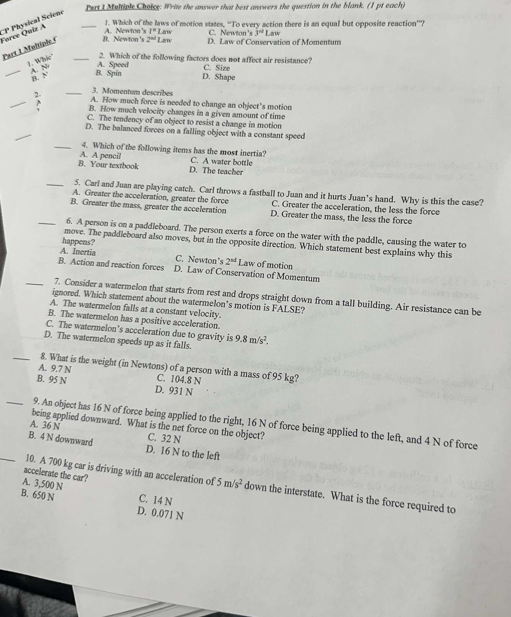 Write the answer that best answers the question in the blank. (1 pt each)
Force Quiz A CP Physical Scienc_
1. Which of the laws of motion states, “To every action there is an equal but opposite reaction”?
A. Newton’s 1^(st) Law C. Newton’s 3^(rd) Law
Part 1 Multiple ( _B. Newton’s 2^(nd) Law D. Law of Conservation of Momentum
1. Whic 2. Which of the following factors does not affect air resistance?
A. Speed
_À. N C. Size
B. N B. Spin
D. Shape
_3. Momentum describes
_2. A. How much force is needed to change an object’s motion
B. How much velocity changes in a given amount of time
C. The tendency of an object to resist a change in motion
_
D. The balanced forces on a falling object with a constant speed
_4. Which of the following items has the most inertia?
A. A pencil C. A water bottle
B. Your textbook D. The teacher
_5. Carl and Juan are playing catch. Carl throws a fastball to Juan and it hurts Juan’s hand. Why is this the case?
A. Greater the acceleration, greater the force C. Greater the acceleration, the less the force
B. Greater the mass, greater the acceleration D. Greater the mass, the less the force
_6. A person is on a paddleboard. The person exerts a force on the water with the paddle, causing the water to
happens?
move. The paddleboard also moves, but in the opposite direction. Which statement best explains why this
A. Inertia C. Newton’s 2^(nd) Law of motion
B. Action and reaction forces D. Law of Conservation of Momentum
_7. Consider a watermelon that starts from rest and drops straight down from a tall building. Air resistance can be
ignored. Which statement about the watermelon’s motion is FALSE?
A. The watermelon falls at a constant velocity.
B. The watermelon has a positive acceleration.
C. The watermelon’s acceleration due to gravity is 9.8m/s^2.
D. The watermelon speeds up as it falls.
_8. What is the weight (in Newtons) of a person with a mass of 95 kg?
A. 9.7 N C. 104.8 N
B. 95 N D. 931 N
_9. An object has 16 N of force being applied to the right, 16 N of force being applied to the left, and 4 N of force
being applied downward. What is the net force on the object?
A. 36 N C. 32 N
B. 4 N downward D. 16 N to the left
accelerate the car?
A. 3,500 N
_10. A 700 kg car is driving with an acceleration of 5m/s^2 down the interstate. What is the force required to
B. 650 N
C. 14 N
D. 0.071 N