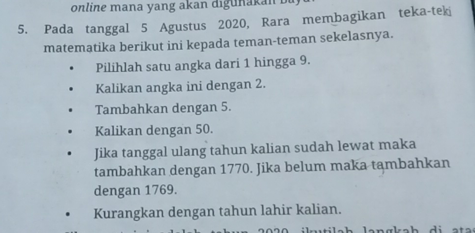 online mana yang akan digunakan b a 
5. Pada tanggal 5 Agustus 2020, Rara membagikan teka-teki
matematika berikut ini kepada teman-teman sekelasnya.
Pilihlah satu angka dari 1 hingga 9.
Kalikan angka ini dengan 2.
Tambahkan dengan 5.
Kalikan dengan 50.
Jika tanggal ulang tahun kalian sudah lewat maka
tambahkan dengan 1770. Jika belum maka tambahkan
dengan 1769.
Kurangkan dengan tahun lahir kalian.