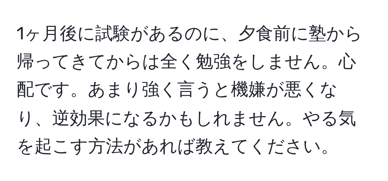 1ヶ月後に試験があるのに、夕食前に塾から帰ってきてからは全く勉強をしません。心配です。あまり強く言うと機嫌が悪くなり、逆効果になるかもしれません。やる気を起こす方法があれば教えてください。