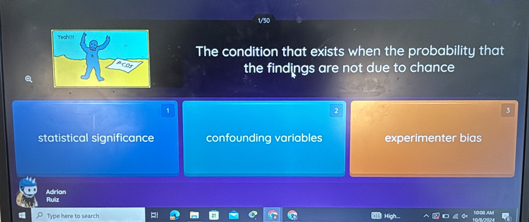 1/50
The condition that exists when the probability that
the findings are not due to chance
1
2
3
statistical significance confounding variables experimenter bias
Adrian
Ruiz
10:08 AM
Type here to search 10/8/2024