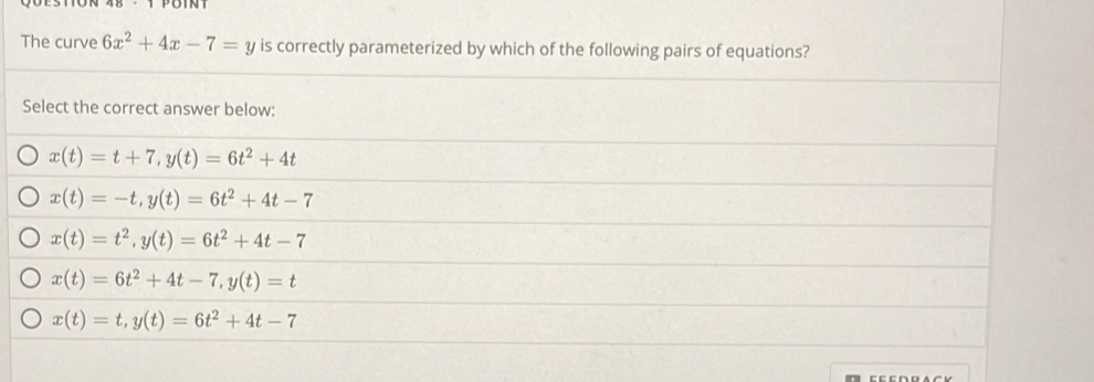 The curve 6x^2+4x-7=y is correctly parameterized by which of the following pairs of equations?
Select the correct answer below:
x(t)=t+7, y(t)=6t^2+4t
x(t)=-t, y(t)=6t^2+4t-7
x(t)=t^2, y(t)=6t^2+4t-7
x(t)=6t^2+4t-7, y(t)=t
x(t)=t, y(t)=6t^2+4t-7