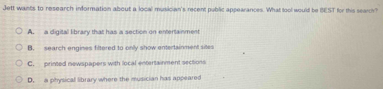 Jett wants to research information about a local musician's recent public appearances. What tool would be BEST for this search?
A. a digital library that has a section on entertainment
B. search engines filtered to only show entertainment sites
C. printed newspapers with local entertainment sections
D. a physical library where the musician has appeared