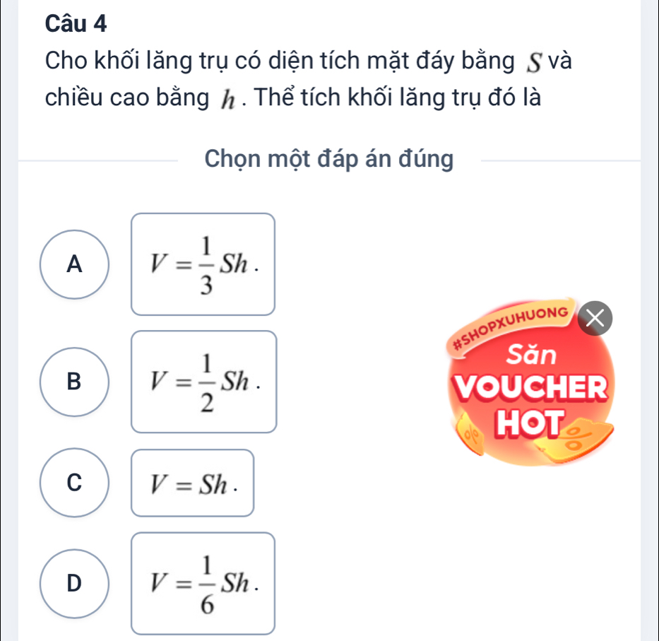 Cho khối lăng trụ có diện tích mặt đáy bằng S và
chiều cao bằng h. Thể tích khối lăng trụ đó là
Chọn một đáp án đúng
A V= 1/3 Sh. 
#SHOPXUHUONG
X
B V= 1/2 Sh. 
Săn
VOUCHER
HOT
C V=Sh.
D V= 1/6 Sh.