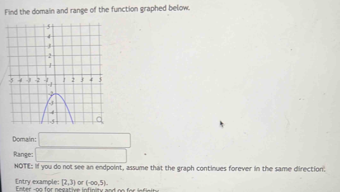 Find the domain and range of the function graphed below. 
Domain: □ 
Range: □ 
NOTE: If you do not see an endpoint, assume that the graph continues forever in the same direction. 
Entry example: [2,3) or (-∈fty ,5). 
Enter -oo for negative infinity and oo for infinity
