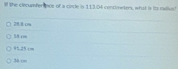 If the circumfer ence of a circle is 113.04 centimeters, what is its radius?
28.8 cm
18 cm
91.25 cm
36 cm