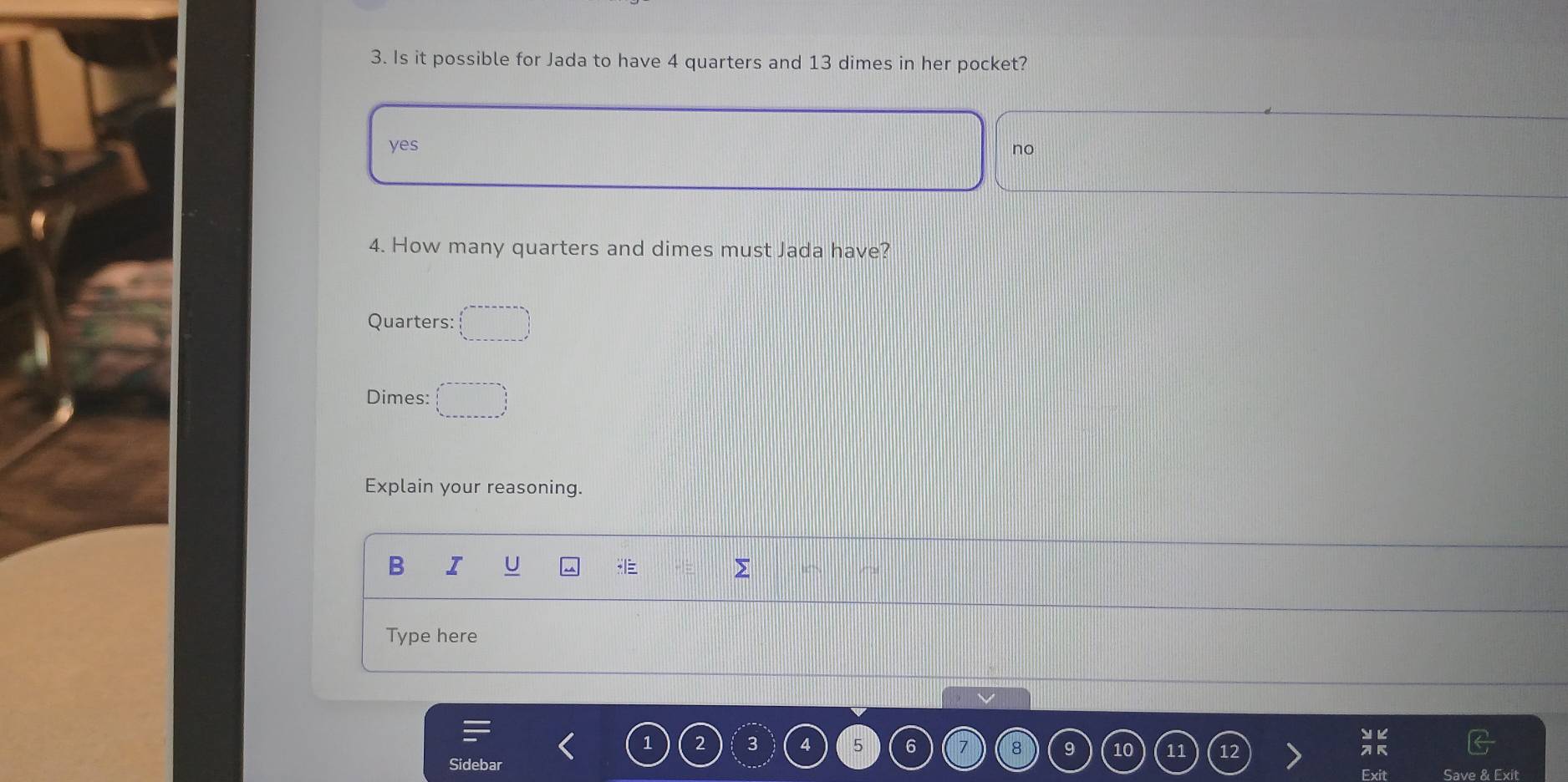 Is it possible for Jada to have 4 quarters and 13 dimes in her pocket?
yes no
4. How many quarters and dimes must Jada have?
Quarters:
Dimes:
Explain your reasoning.
B I U >
Type here
1 2 3 4 5 6 7 8 9 10 11
Sidebar Save & Exit
Exi