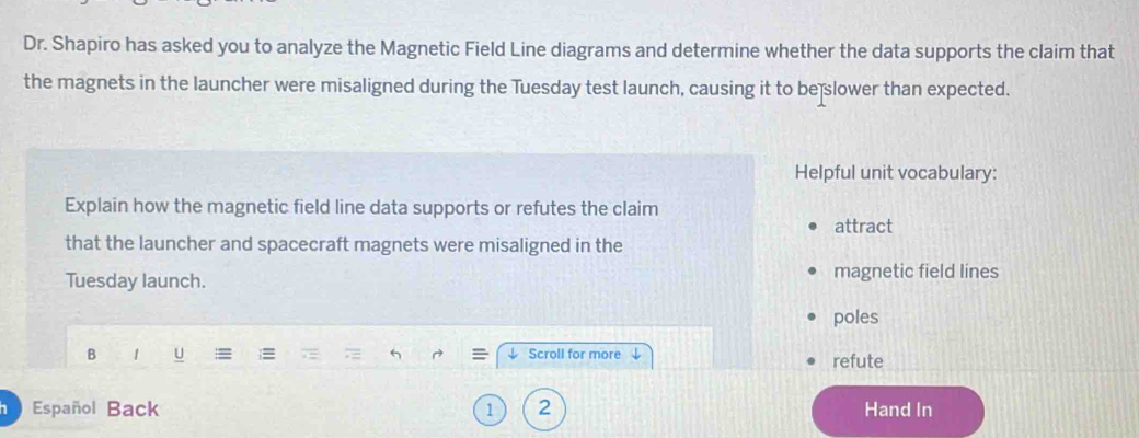 Dr. Shapiro has asked you to analyze the Magnetic Field Line diagrams and determine whether the data supports the claim that 
the magnets in the launcher were misaligned during the Tuesday test launch, causing it to be slower than expected. 
Helpful unit vocabulary: 
Explain how the magnetic field line data supports or refutes the claim 
attract 
that the launcher and spacecraft magnets were misaligned in the 
Tuesday launch. magnetic field lines 
poles 
B ↓ Scroll for more refute 
Español Back 1 2 Hand In