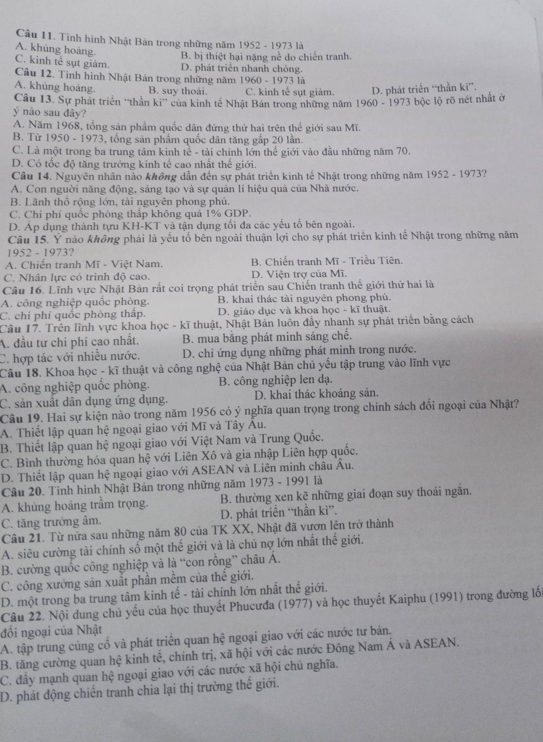Tình hình Nhật Bản trong những năm 1952 - 1973 là
A. khủng hoàng.
B. bị thiệt hại nặng nề do chiến tranh.
C. kinh tế sụt giảm.
D. phát triển nhanh chóng.
Câu 12. Tình hình Nhật Bản trong những năm 1960 - 1973 là
A. khủng hoàng. B. suy thoái. C. kinh tế sụt giảm. D. phát triền “thần kì”.
Câu 13. Sự phát triển “thần kì” của kinh tế Nhật Bản trong những năm 1960 - 1973 bộc lộ rõ nét nhất ở
ý nào sau đây?
A. Năm 1968, tổng sản phẩm quốc dân đứng thứ hai trên thế giới sau Mĩ.
B. Từ 1950 - 1973, tổng sản phầm quốc dân tăng gấp 20 lần.
C. Là một trong ba trung tâm kinh tế - tài chính lớn thế giới vào đầu những năm 70.
D. Có tốc độ tăng trưởng kinh tế cao nhất thế giới.
Câu 14. Nguyên nhân nào không dẫn đến sự phát triển kinh tế Nhật trong những năm 1952 - 1973?
A. Con nguời năng động, sáng tạo và sự quản lí hiệu quả của Nhà nước.
B. Lãnh thổ rộng lớn, tài nguyên phong phú.
C. Chi phí quốc phòng thấp không quá 1% GDP.
D. Áp dụng thành tựu KH-KT và tận dụng tối đa các yếu tố bên ngoài.
Câu 15. Ý nào không phải là yếu tố bên ngoài thuận lợi cho sự phát triển kinh tế Nhật trong những năm
1952 - 1973?
A. Chiến tranh Mĩ - Việt Nam. B. Chiến tranh Mĩ - Triều Tiên.
C. Nhân lực có trình độ cao. D. Viện trợ của Mĩ.
Câu 16. Lĩnh vực Nhật Bản rất coi trọng phát triển sau Chiến tranh thế giới thứ hai là
A. công nghiệp quốc phòng. B. khai thác tài nguyên phong phú.
C. chi phí quốc phòng thấp. D. giáo dục và khoa học - kĩ thuật.
Câu 17. Trên lĩnh vực khoa học - kĩ thuật, Nhật Bản luôn đầy nhanh sự phát triền bằng cách
A. đầu tư chi phí cao nhất. B. mua bằng phát minh sáng chế.
C. hợp tác với nhiều nước. D. chỉ ứng dụng những phát minh trong nước.
Câu 18. Khoa học - kĩ thuật và công nghệ của Nhật Bản chủ yếu tập trung vào lĩnh vực
A. công nghiệp quốc phòng. B. công nghiệp len dạ.
C. sản xuất dân dụng ứng dụng. D. khai thác khoáng sản.
Câu 19. Hai sự kiện nào trong năm 1956 có ý nghĩa quan trọng trong chính sách đối ngoại của Nhật?
A. Thiết lập quan hệ ngoại giao với Mĩ và Tây Âu.
B. Thiết lập quan hệ ngoại giao với Việt Nam và Trung Quốc.
C. Bình thường hóa quan hệ với Liên Xô và gia nhập Liên hợp quốc.
D. Thiết lập quan hệ ngoại giao với ASEAN và Liên minh châu Âu.
Câu 20. Tình hình Nhật Bản trong những năm 1973 - 1991 là
A. khủng hoảng trầm trọng. B. thường xen kẽ những giai đoạn suy thoái ngắn.
C. tăng trưởng âm. D. phát triển “thần kì”.
Câu 21. Từ nửa sau những năm 80 của TK XX, Nhật đã vươn lên trở thành
A. siêu cường tài chính số một thế giới và là chủ nợ lớn nhất thế giới.
B. cường quốc công nghiệp và là “con rồng” châu Á.
C. công xưởng sản xuất phần mềm của thế giới.
D. một trong ba trung tâm kinh tế - tài chính lớn nhất thế giới.
Câu 22. Nội dung chủ yếu của học thuyết Phucưđa (1977) và học thuyết Kaiphu (1991) trong đường lối
đối ngoại của Nhật
A. tập trung củng cố và phát triển quan hệ ngoại giao với các nước tư bản.
B. tăng cường quan hệ kinh tế, chính trị, xã hội với các nước Đông Nam Á và ASEAN.
C. đây mạnh quan hệ ngoại giao với các nước xã hội chủ nghĩa.
D. phát động chiến tranh chia lại thị trường thế giới.