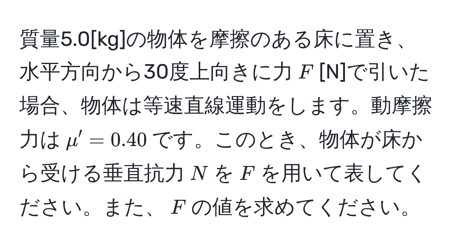 質量5.0[kg]の物体を摩擦のある床に置き、水平方向から30度上向きに力$F$[N]で引いた場合、物体は等速直線運動をします。動摩擦力は$mu' = 0.40$です。このとき、物体が床から受ける垂直抗力$N$を$F$を用いて表してください。また、$F$の値を求めてください。