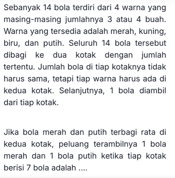 Sebanyak 14 bola terdiri dari 4 warna yang 
masing-masing jumlahnya 3 atau 4 buah. 
Warna yang tersedia adalah merah, kuning, 
biru, dan putih. Seluruh 14 bola tersebut 
dibagi ke dua kotak dengan jumlah 
tertentu. Jumlah bola di tiap kotaknya tidak 
harus sama, tetapi tiap warna harus ada di 
kedua kotak. Selanjutnya, 1 bola diambil 
dari tiap kotak. 
Jika bola merah dan putih terbagi rata di 
kedua kotak, peluang terambilnya 1 bola 
merah dan 1 bola putih ketika tiap kotak 
berisi 7 bola adalah ....