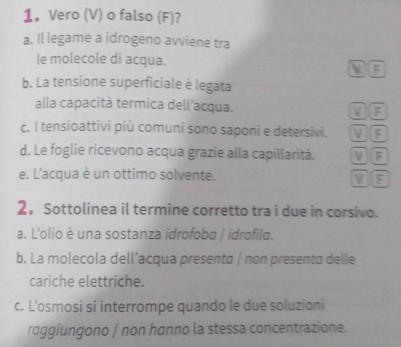 1。 Vero (V) o falso (F)?
a. Il legame a idrogeno avviene tra
le molecole di acqua.. F
b. La tensione superficiale è legata
alla capacità termica dell’acqua.
VIF
c. I tensioattivi più comuni sono saponi e detersivi. V F
d. Le foglie ricevono acqua grazie alla capillarità. V F
e. L'acqua è un ottimo solvente.
V JF
2。 Sottolinea il termine corretto tra i due in corsivo.
a. L'olio è una sostanza idrofoba / idrofila.
b. La molecola dell’acqua presenta / non presenta delle
cariche elettriche.
c. L’osmosi si interrompe quando le due soluzioni
raggiungono | non hanno la stessa concentrazione.