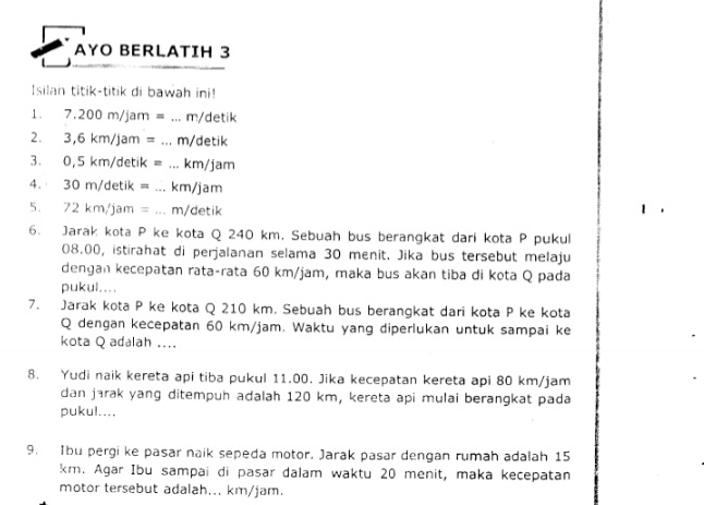 AYO BERLATIH 3 
Isilan titik-titik di bawah ini! 
1. 7.200 m/jam = ... m/detik
2. 3,6 km/jam = ... m/detik
3. 0,5 km/detik = ... km/jam
4. 30 m/detik = ... km/jam
5. 72 km/jam =... m/detik 
6. Jarak kota P ke kota Q 240 km. Sebuah bus berangkat dari kota P pukul
08.00, istirahat di perjalanan selama 30 menit. Jika bus tersebut melaju 
dengan kecepatan rata-rata 60 km/jam, maka bus akan tiba di kota Q pada 
pukul.... 
7. Jarak kota P ke kota Q 210 km. Sebuah bus berangkat dari kota P ke kota
Q dengan kecepatan 60 km/jam. Waktu yang diperlukan untuk sampai ke 
kota Q adalah .... 
8. Yudi naik kereta api tiba pukul 11.00. Jika kecepatan kereta api 80 km/jam
dan jarak yang ditempuh adalah 120 km, kereta api mulai berangkat pada 
pukul.... 
9. Ibu pergi ke pasar naik sepeda motor. Jarak pasar dengan rumah adalah 15
km. Agar Ibu sampai di pasar dalam waktu 20 menit, maka kecepatan 
motor tersebut adalah... km/jam.