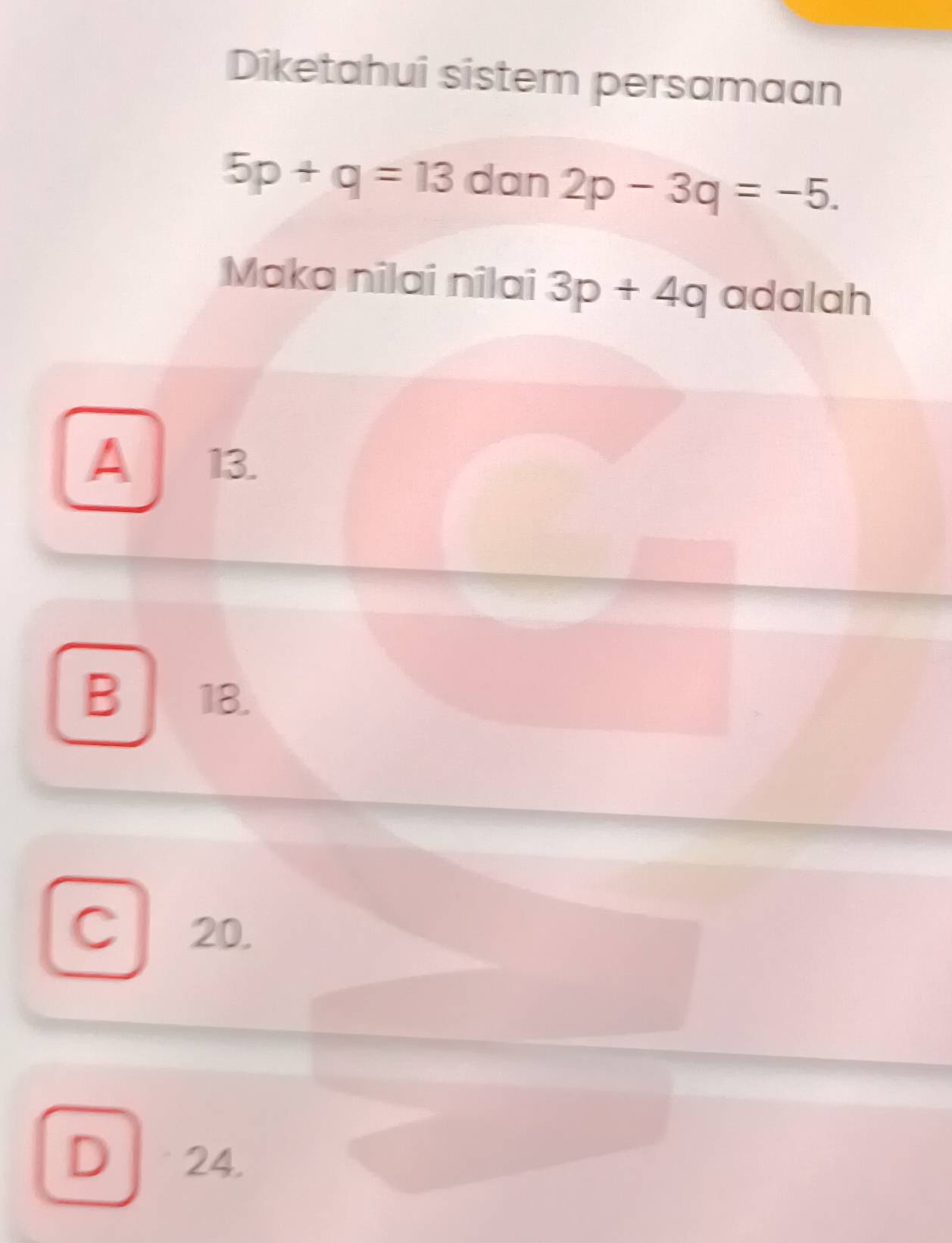 Diketahui sistem persamaan
5p+q=13 dan 2p-3q=-5. 
Maka nilai nilai 3p+4q adalah
A 13.
B 18.
C 20.
D 24.