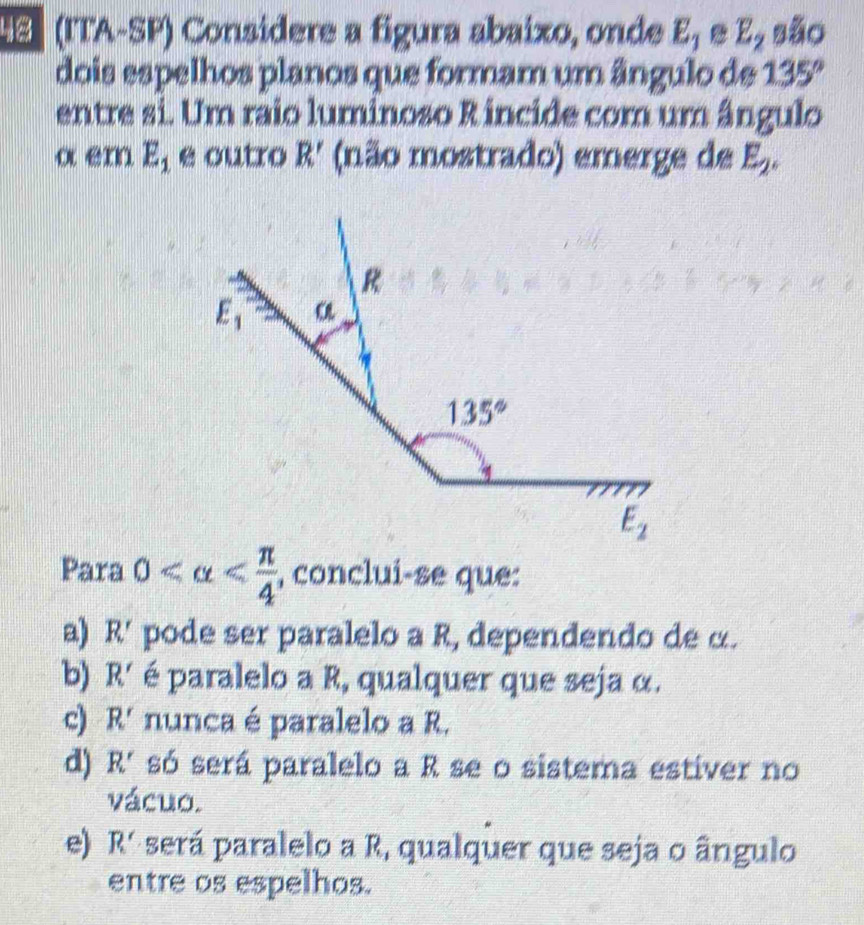 (ITA-SP) Consídere a figura abaixo, onde E_1 E_2 são
dois espelhos planos que formam um ângulo de 135°
entre si. Um raio luminoso R incide com um ângulo
α er E_1 e outro R' (não mostrado) emerge de E_2.
Para 0 , conclui-se que:
a) R' pode ser paralelo a R, dependendo de α.
b) R' é paralelo a R, qualquer que seja α.
c) R' nunca é paralelo a R.
d) R' só será paralelo a R se o sistema estíver no
vácuo.
e) R' será paralelo a R, qualquer que seja o ângulo
entre os espelhos.