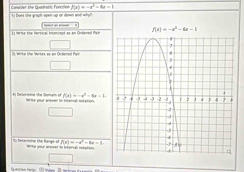 Consider the Quadratic Function f(x)=-x^2-6x-1
1) Does the graph open up or down and why?:
Select an answer :
f(x)=-x^2-6x-1
2) Write the Vertical Intercept as an Ordered Pair
3) Write the Vertex as an Ordered Pair
4) Determine the Domain of f(x)=-x^2-6x-1.
Write your answer in interval notation.
5) Determine the Range of f(x)=-x^2-6x-1.
Write your answer in interval notation.
Question Help: - Video  Wrítten Exampl