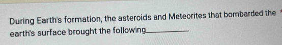 During Earth's formation, the asteroids and Meteorites that bombarded the 
earth's surface brought the following_