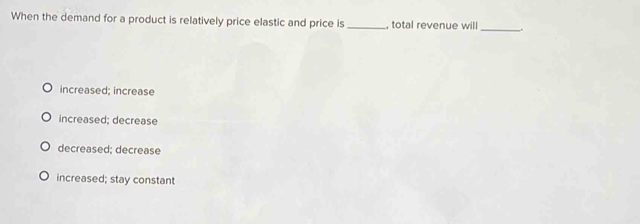 When the demand for a product is relatively price elastic and price is _, total revenue will_
increased; increase
increased; decrease
decreased; decrease
increased; stay constant