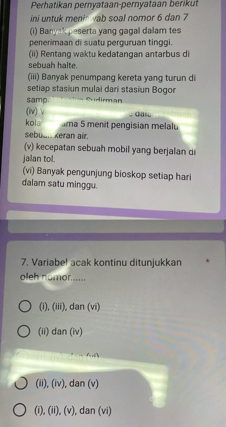 Perhatikan pernyataan-pernyataan berikut
ini untuk meniawab soal nomor 6 dan 7
(i) Banyak peserta yang gagal dalam tes
penerimaan di suatu perguruan tinggi.
(ii) Rentang waktu kedatangan antarbus di
sebuah halte.
(iii) Banyak penumpang kereta yang turun di
setiap stasiun mulai dari stasiun Bogor
sampa
(iv) ∨ da la
kolar ama 5 menit pengisian melalu
sebuan keran air.
(v) kecepatan sebuah mobil yang berjalan di
jalan tol.
(vi) Banyak pengunjung bioskop setiap hari
dalam satu minggu.
7. Variabel acak kontinu ditunjukkan *
oleh nomor......
(i), (iii), dan (vi)
(ii) dan (iv)
(), (iv), dan (vi)
(ii), (iv), dan (v)
(i), (ii), (v), dan (vi)