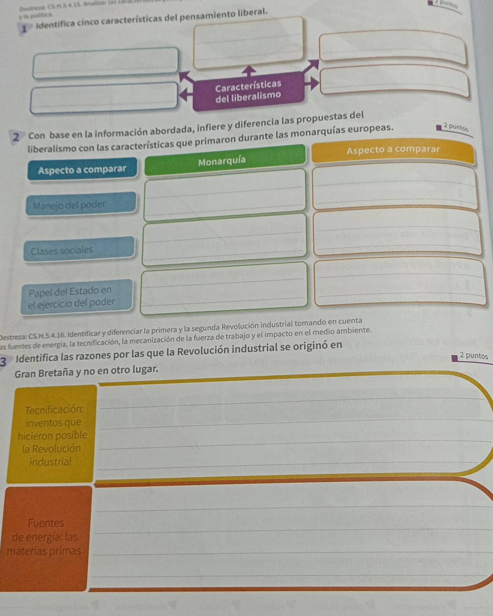 Destera: CS.M.5. 4, 15. Analizar la i C a 1 3
buntos 
y la política. 
1 Identifica cinco características del pensamiento liberal. 
_ 
Características_ 
_ 
del liberalismo 
2 Con base en la información abordada, infiere y diferencia las propuestas del 
liberalismo con las características que primaron durante las monarquías europeas. 2 puntos 
Aspecto a comparar 
_ 
Aspecto a comparar Monarquía 
_ 
_ 
Manejo del poder_ 
_ 
_ 
_ 
_ 
Clases sociales_ 
_ 
_ 
_ 
_ 
Papel del Estado en 
_ 
_ 
_ 
el ejercicio del poder 
Destreza: CS.H.5.4.16. Identificar y diferenciar la primera y la segunda Revolución industrial tomando en cuenta 
las fuentes de energía, la tecnificación, la mecanización de la fuerza de trabajo y el impacto en el medio ambiente. 
3 Identifica las razones por las que la Revolución industrial se originó en 
2 puntos 
Gran Bretaña y no en otro lugar. 
Tecnificación: 
_ 
inventos que 
_ 
_ 
hicieron posible 
la Revolución 
industrial_ 
_ 
_ 
Fuentes 
de energía: las 
_ 
materias primas_ 
_ 
__ 
_