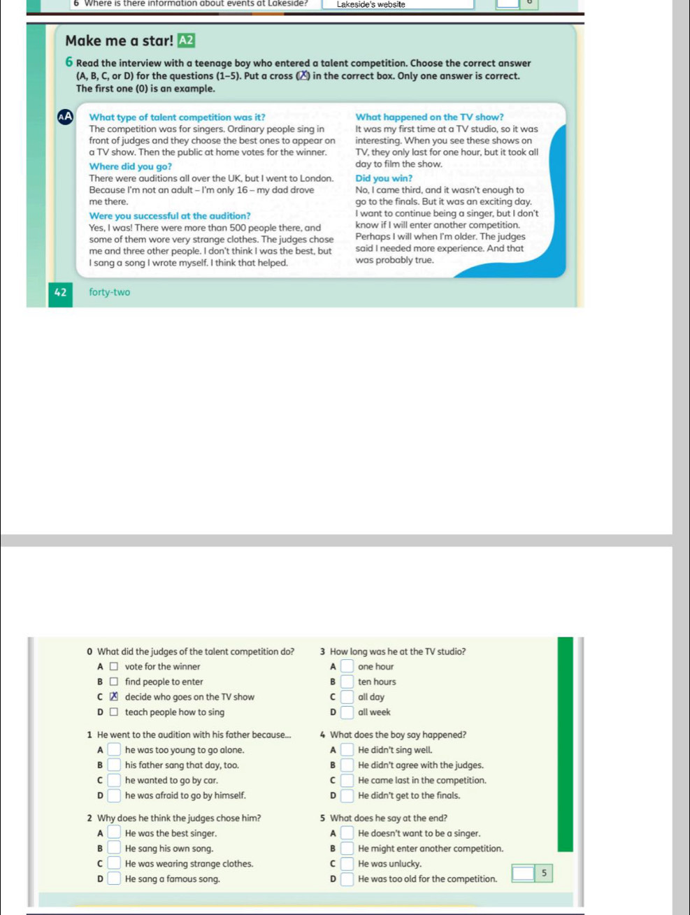 Lakeside's website
Make me a star! A
6 Read the interview with a teenage boy who entered a talent competition. Choose the correct answer
(A, B, C, or D) for the questions (1-5). Put a cross (△) in the correct box. Only one answer is correct.
The first one (0) is an example.
What type of talent competition was it? What happened on the TV show?
The competition was for singers. Ordinary people sing in It was my first time at a TV studio, so it was
front of judges and they choose the best ones to appear on interesting. When you see these shows on
a TV show. Then the public at home votes for the winner. TV, they only last for one hour, but it took all
Where did you go? day to film the show.
There were auditions all over the UK, but I went to London. Did you win?
Because I'm not an adult - I'm only 16 - my dad drove No, I came third, and it wasn't enough to
me there. go to the finals. But it was an exciting day.
Were you successful at the audition? I want to continue being a singer, but I don't
Yes, I was! There were more than 500 people there, and know if I will enter another competition.
some of them wore very strange clothes. The judges chose Perhaps I will when I'm older. The judges
me and three other people. I don't think I was the best, but said I needed more experience. And that
I sang a song I wrote myself. I think that helped. was probably true.
42 forty-two
0 What did the judges of the talent competition do? 3 How long was he at the TV studio?
vote for the winner A □ one hour
find people to enter B □ ten hours
decide who goes on the TV show C □ all day
teach people how to sing D □ all week
1 He went to the audition with his father because... 4 What does the boy say happened?
A □ he was too young to go alone. A □ He didn't sing well.
B □ his father sang that day, too. B □ He didn't agree with the judges.
C □ he wanted to go by car. C □ He came last in the competition.
D □ he was afraid to go by himself. D □ He didn’t get to the finals,
2 Why does he think the judges chose him? 5 What does he say at the end?
A □ He was the best singer. A | He doesn't want to be a singer.
B □ He sang his own song. B □ He might enter another competition.
C □ He was wearing strange clothes. C □ He was unlucky.
D He sang a famous song. D He was too old for the competition. 5