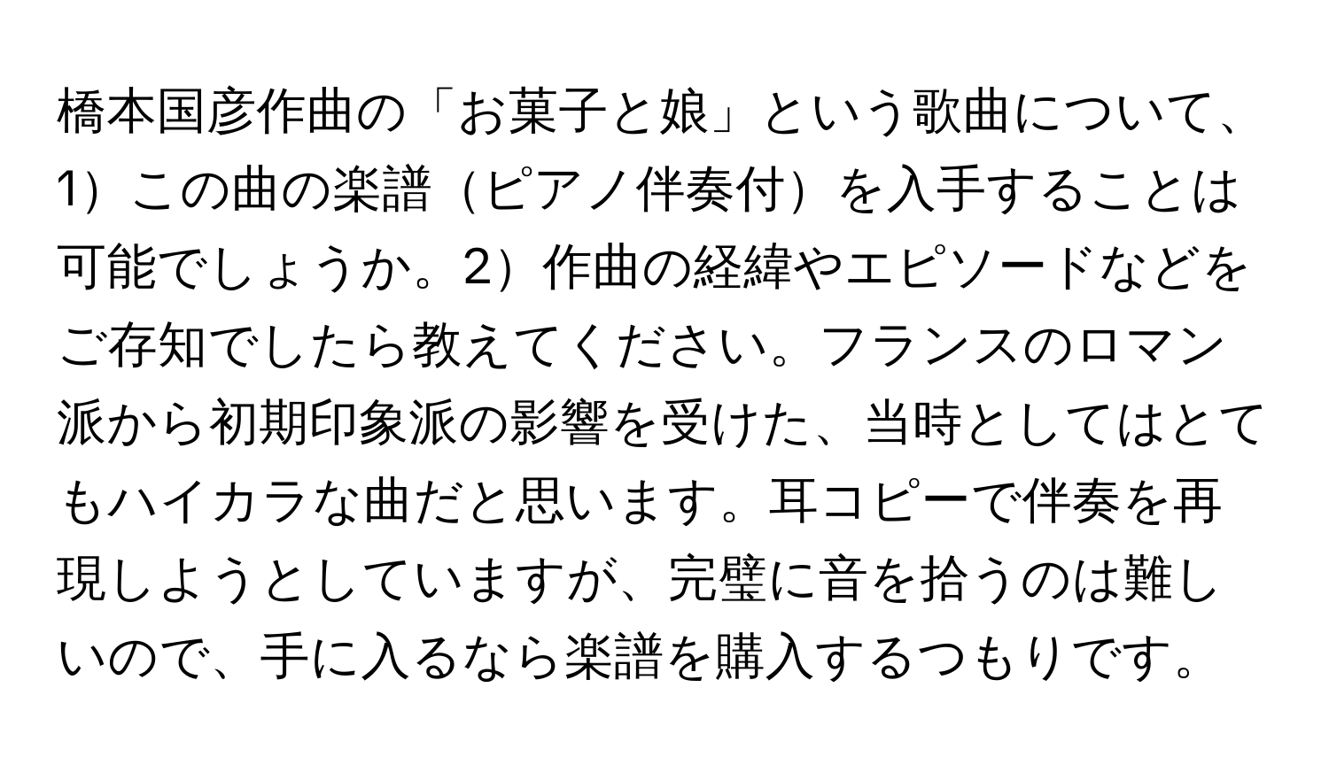 橋本国彦作曲の「お菓子と娘」という歌曲について、1この曲の楽譜ピアノ伴奏付を入手することは可能でしょうか。2作曲の経緯やエピソードなどをご存知でしたら教えてください。フランスのロマン派から初期印象派の影響を受けた、当時としてはとてもハイカラな曲だと思います。耳コピーで伴奏を再現しようとしていますが、完璧に音を拾うのは難しいので、手に入るなら楽譜を購入するつもりです。