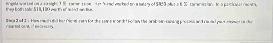 Angela worked on a straight 7 % commission. Her friend worked on a salary of $850 plus a 6 % commission. In a particular month, 
they both sold $18,100 worth of merchandise. 
Step 2 of 2 : How much did her friend earn for the same month? Follow the problem-solving process and round your answer to the 
nearest cent, if necessary.